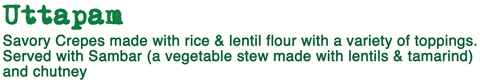 UTTAPAM  -  Savory Crepes made with rice & lentil flour with a variety of toppings. Served with Sambar (a vegetable stew made with lentils & tamarind) and chutney.